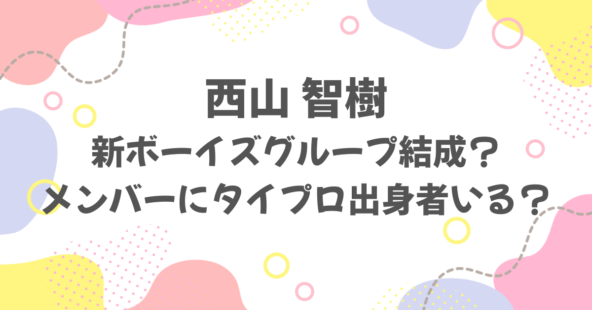 西山智樹が新グループ結成！メンバーにタイプロ出身者はいる？