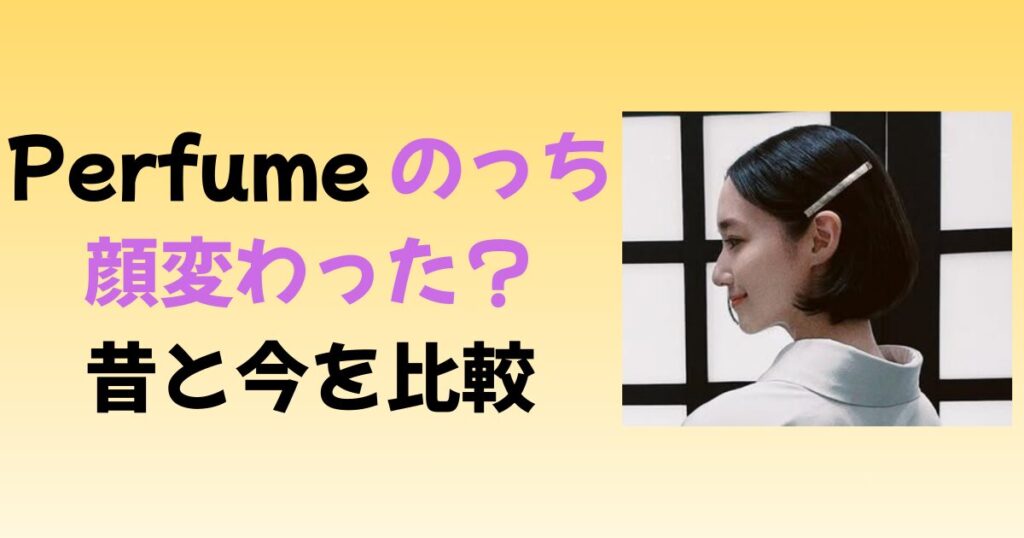 Perfumeのっちの顔が変わった？昔と今で特に違うポイントを比較！