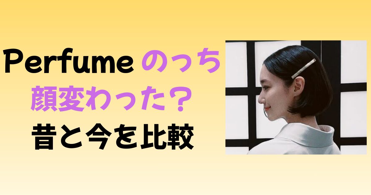 Perfumeのっちの顔が変わった？昔と今で特に違うポイントを比較！